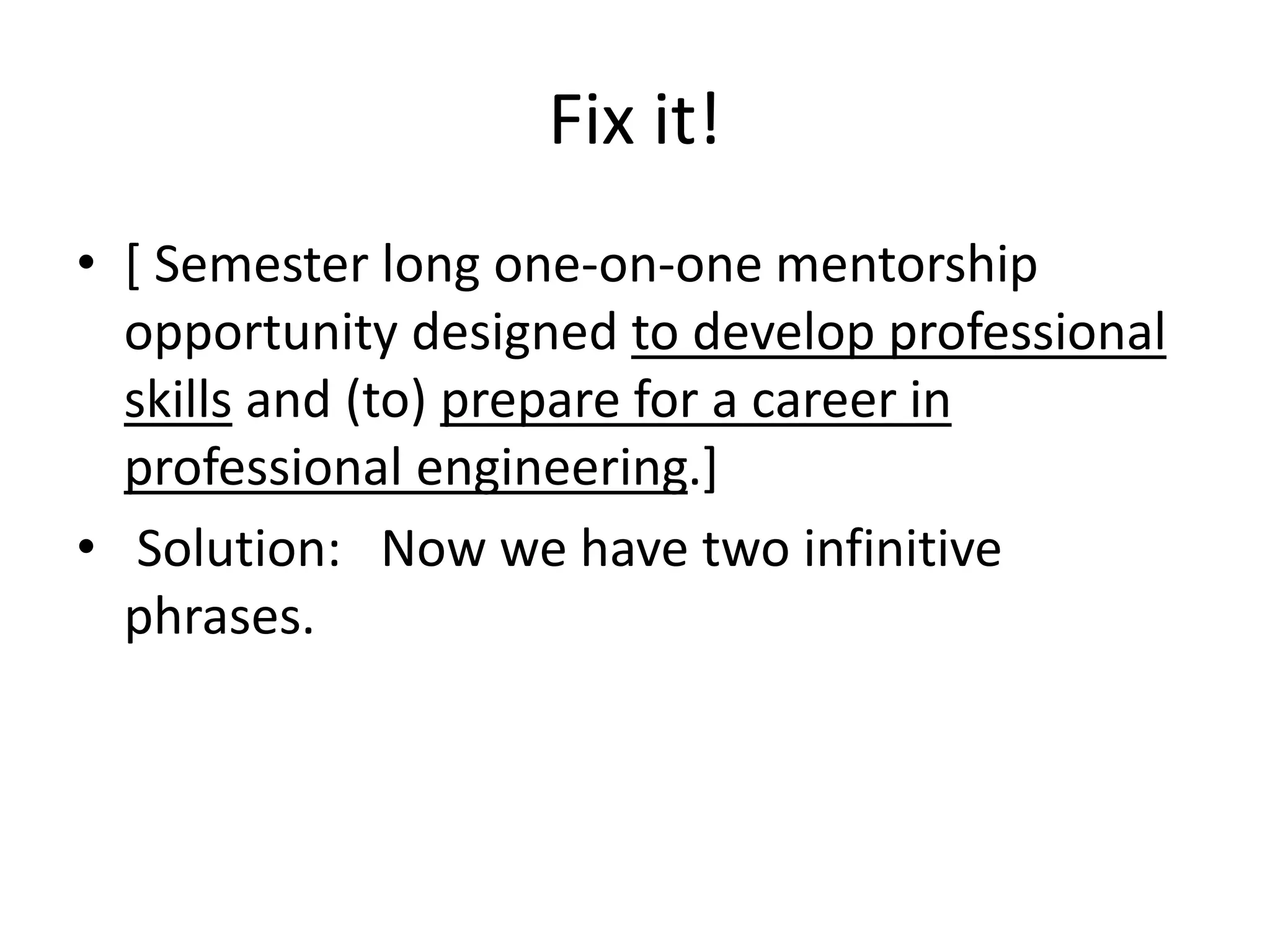 Fix it!
• [ Semester long one-on-one mentorship
opportunity designed to develop professional
skills and (to) prepare for a career in
professional engineering.]
• Solution: Now we have two infinitive
phrases.
 