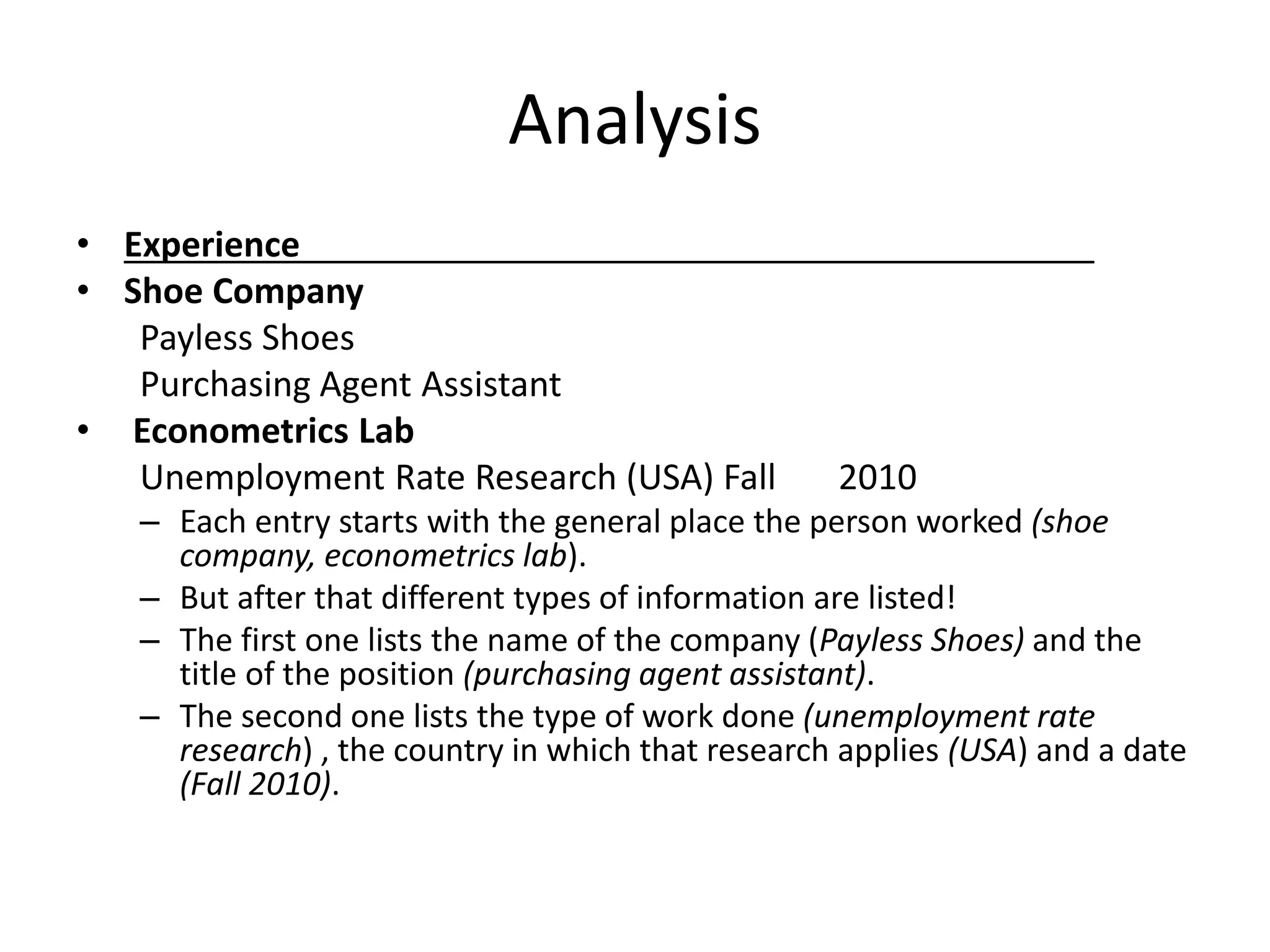 Analysis
• Experience
• Shoe Company
Payless Shoes
Purchasing Agent Assistant
• Econometrics Lab
Unemployment Rate Research (USA) Fall 2010
– Each entry starts with the general place the person worked (shoe
company, econometrics lab).
– But after that different types of information are listed!
– The first one lists the name of the company (Payless Shoes) and the
title of the position (purchasing agent assistant).
– The second one lists the type of work done (unemployment rate
research) , the country in which that research applies (USA) and a date
(Fall 2010).
 