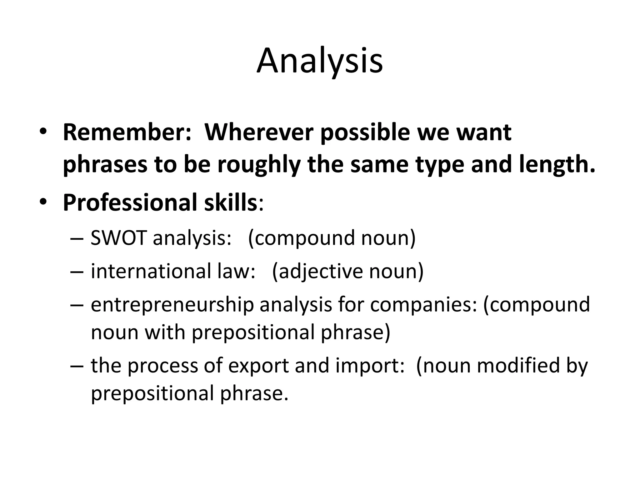 Analysis
• Remember: Wherever possible we want
phrases to be roughly the same type and length.
• Professional skills:
– SWOT analysis: (compound noun)
– international law: (adjective noun)
– entrepreneurship analysis for companies: (compound
noun with prepositional phrase)
– the process of export and import: (noun modified by
prepositional phrase.
 