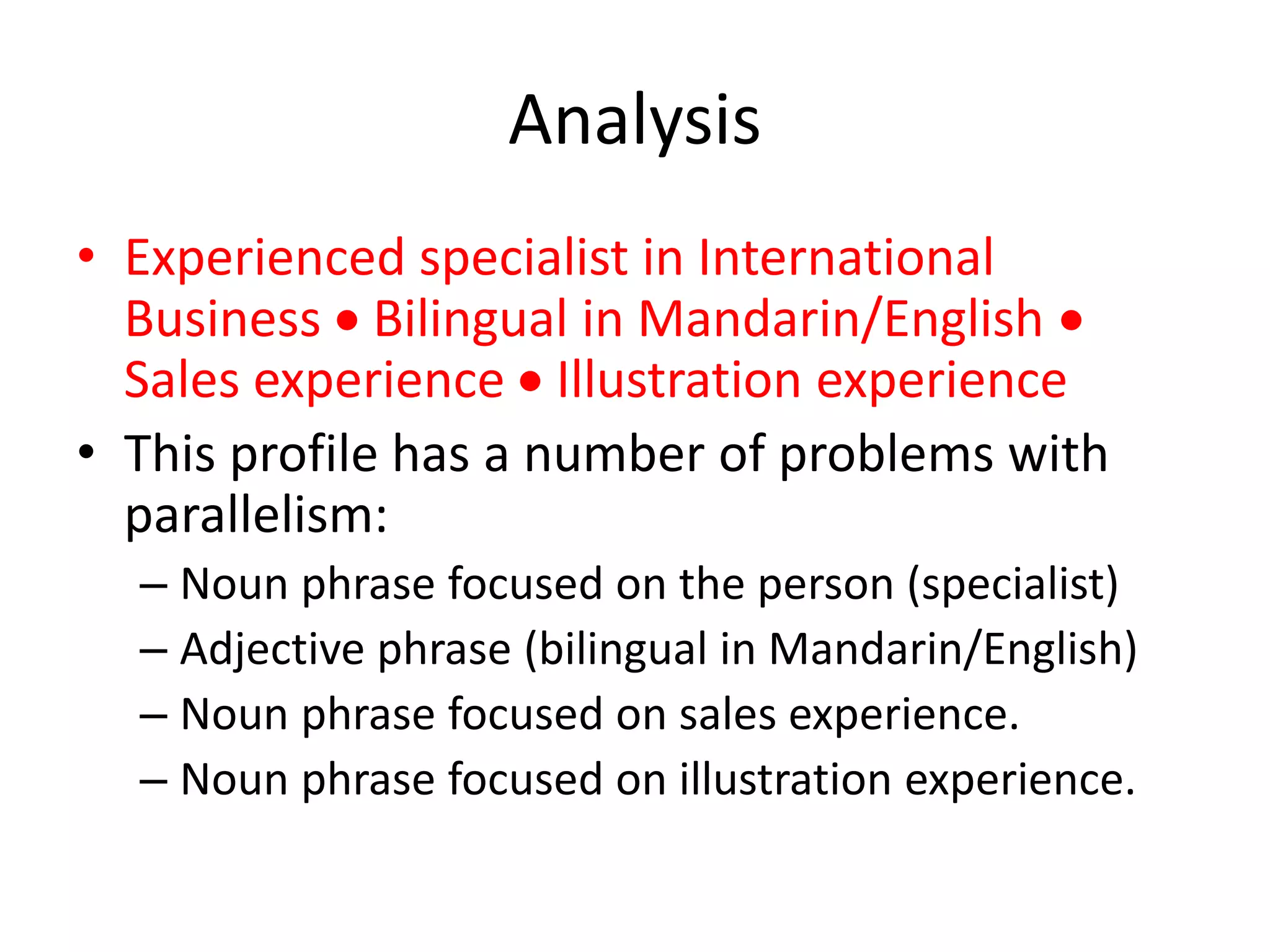 Analysis
• Experienced specialist in International
Business  Bilingual in Mandarin/English 
Sales experience  Illustration experience
• This profile has a number of problems with
parallelism:
– Noun phrase focused on the person (specialist)
– Adjective phrase (bilingual in Mandarin/English)
– Noun phrase focused on sales experience.
– Noun phrase focused on illustration experience.
 