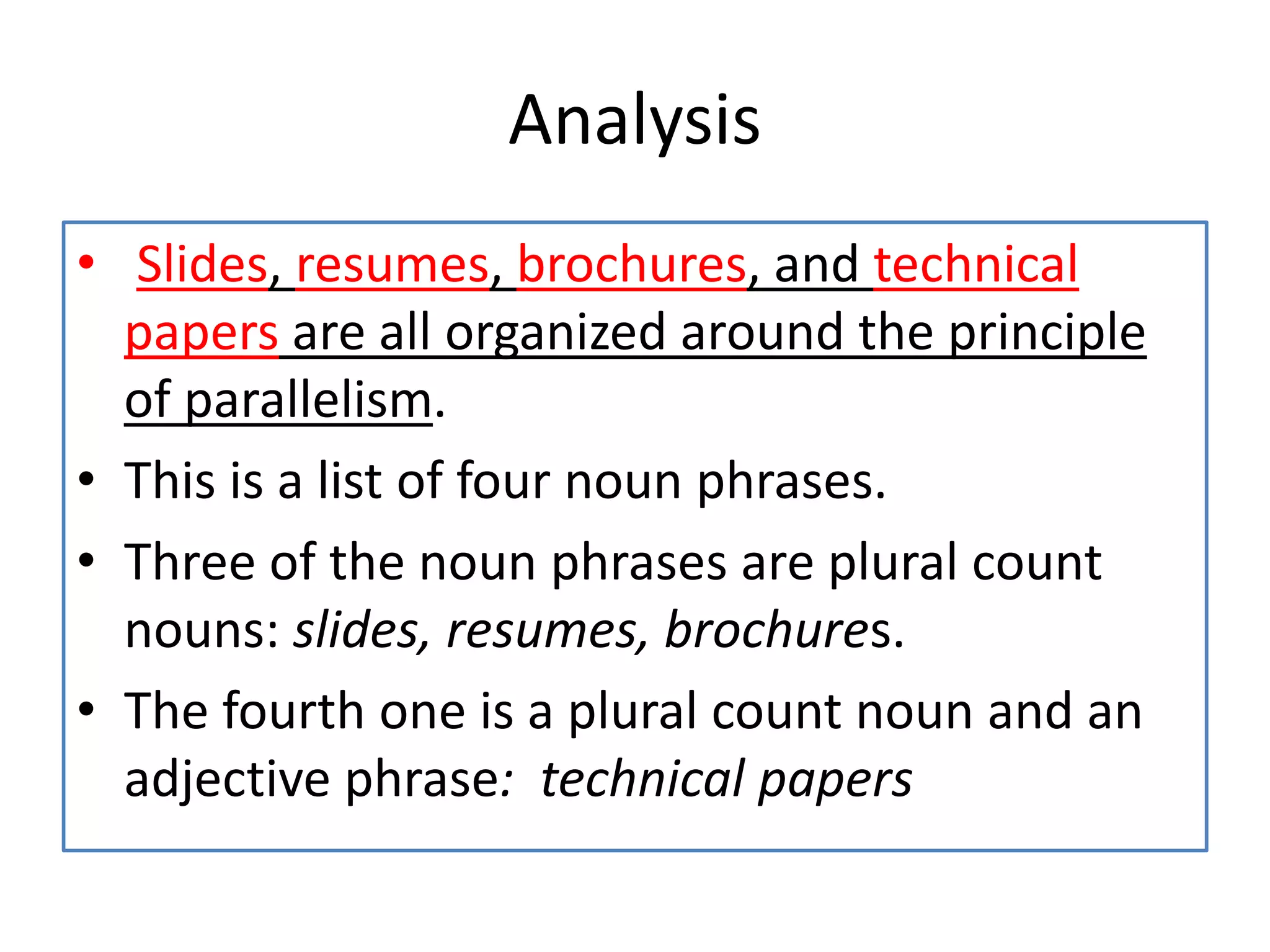 Analysis
• Slides, resumes, brochures, and technical
papers are all organized around the principle
of parallelism.
• This is a list of four noun phrases.
• Three of the noun phrases are plural count
nouns: slides, resumes, brochures.
• The fourth one is a plural count noun and an
adjective phrase: technical papers
 