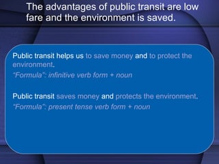 The advantages of public transit are low fare and the environment is saved. Public transit helps us  to save money  and  to protect the environment . “ Formula”: infinitive verb form + noun Public transit  saves money  and  protects the environment . “ Formula”: present tense verb form + noun 
