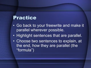 Practice Go back to your freewrite and make it parallel wherever possible.  Highlight sentences that are parallel. Choose two sentences to explain, at the end, how they are parallel (the “formula”) 