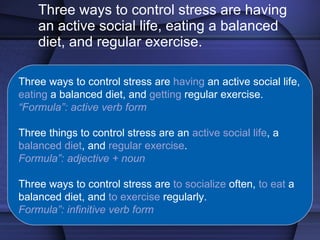 Three ways to control stress are having an active social life, eating a balanced diet, and regular exercise. Three ways to control stress are  having  an active social life,  eating  a balanced diet, and  getting  regular exercise. “ Formula”: active verb form Three things to control stress are an  active social life , a  balanced diet , and  regular exercise . Formula”: adjective + noun Three ways to control stress are  to socialize  often,  to eat  a balanced diet, and  to exercise  regularly. Formula”: infinitive verb form 