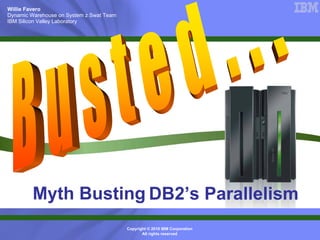 Willie Favero
Dynamic Warehouse on System z Swat Team
IBM Silicon Valley Laboratory




         Myth Busting DB2’s Parallelism
                                          Copyright © 2010 IBM Corporation
                                                 All rights reserved
 