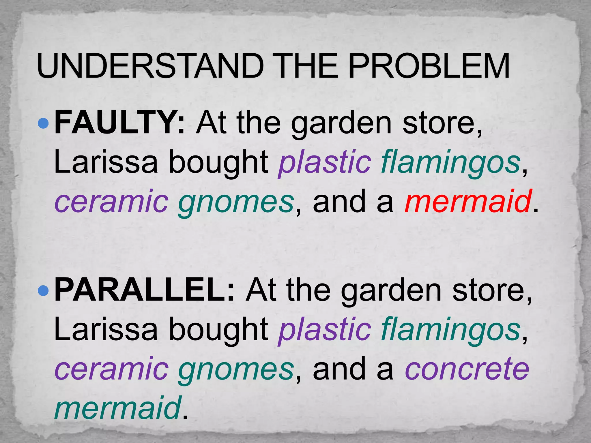  FAULTY: At the garden store,
 Larissa bought plastic flamingos,
 ceramic gnomes, and a mermaid.

 PARALLEL: At the garden store,
 Larissa bought plastic flamingos,
 ceramic gnomes, and a concrete
 mermaid.
 