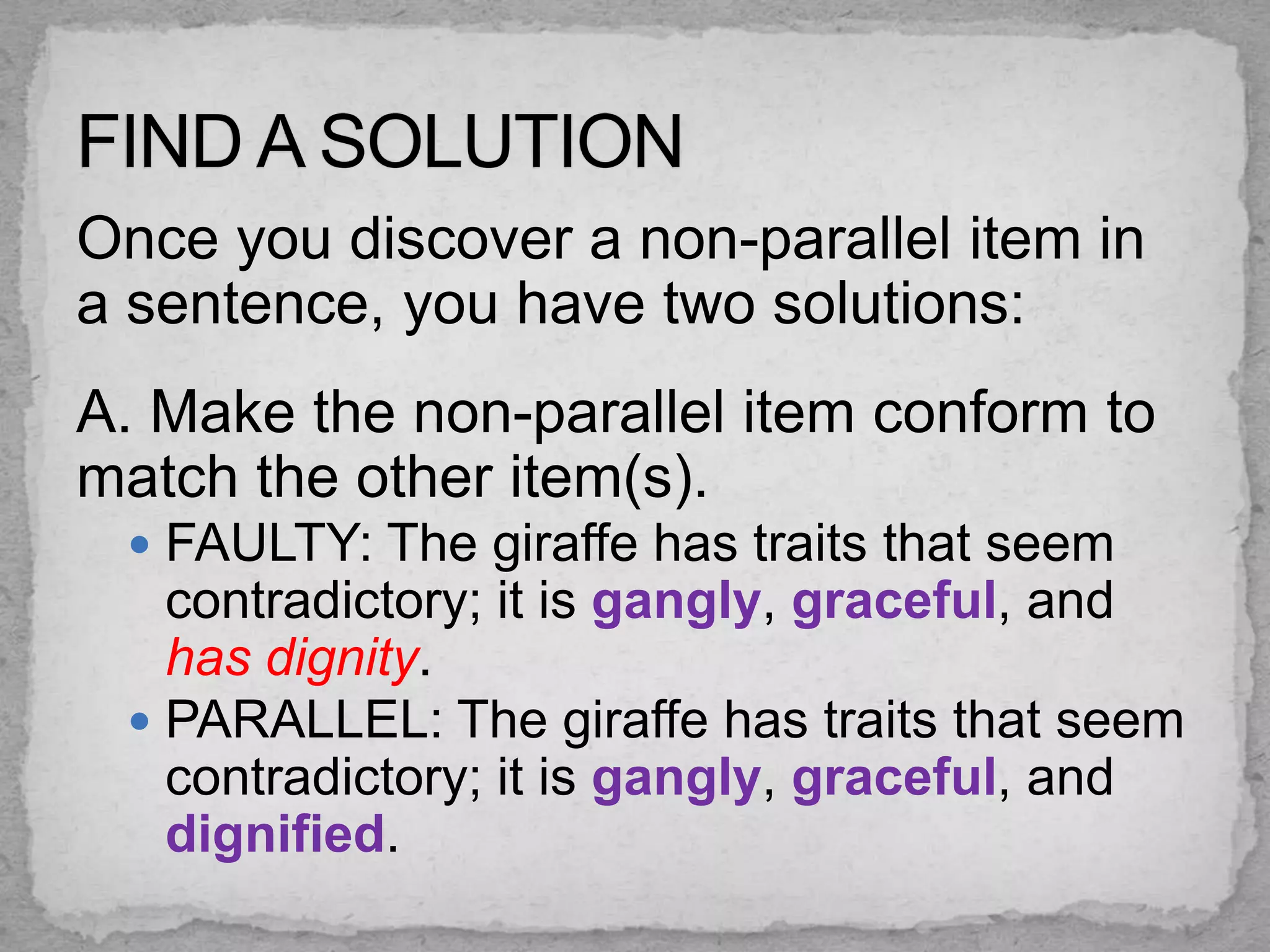 Once you discover a non-parallel item in
a sentence, you have two solutions:
A. Make the non-parallel item conform to
match the other item(s).
  FAULTY: The giraffe has traits that seem
   contradictory; it is gangly, graceful, and
   has dignity.
  PARALLEL: The giraffe has traits that seem
   contradictory; it is gangly, graceful, and
   dignified.
 