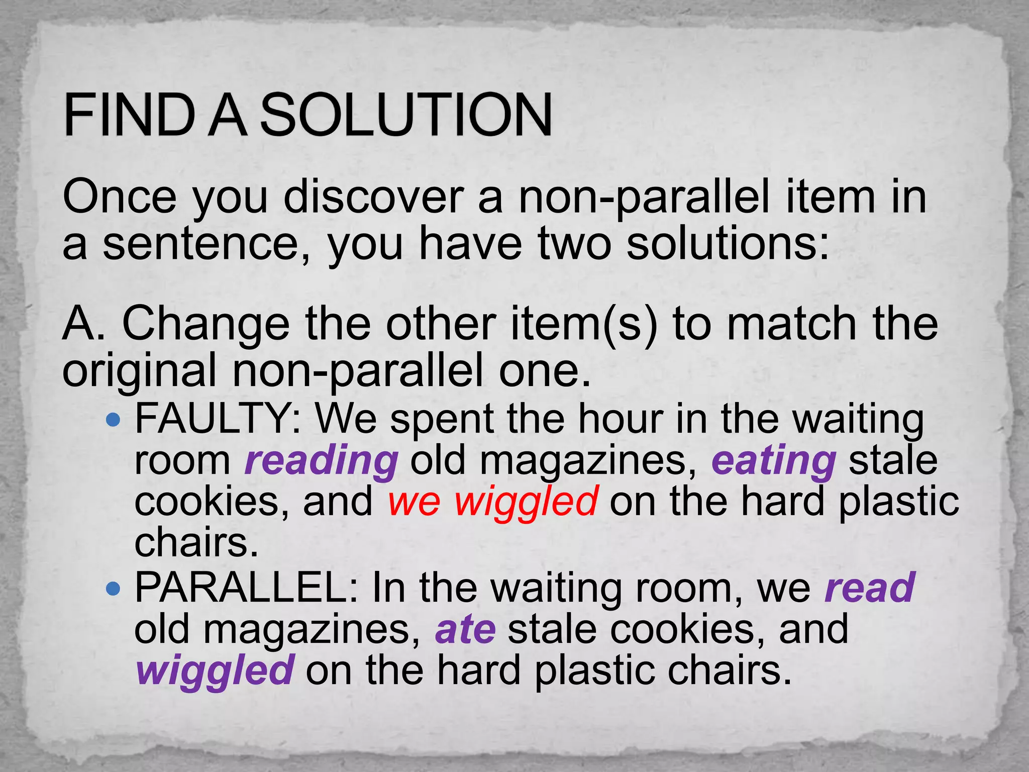Once you discover a non-parallel item in
a sentence, you have two solutions:
A. Change the other item(s) to match the
original non-parallel one.
  FAULTY: We spent the hour in the waiting
   room reading old magazines, eating stale
   cookies, and we wiggled on the hard plastic
   chairs.
  PARALLEL: In the waiting room, we read
   old magazines, ate stale cookies, and
   wiggled on the hard plastic chairs.
 