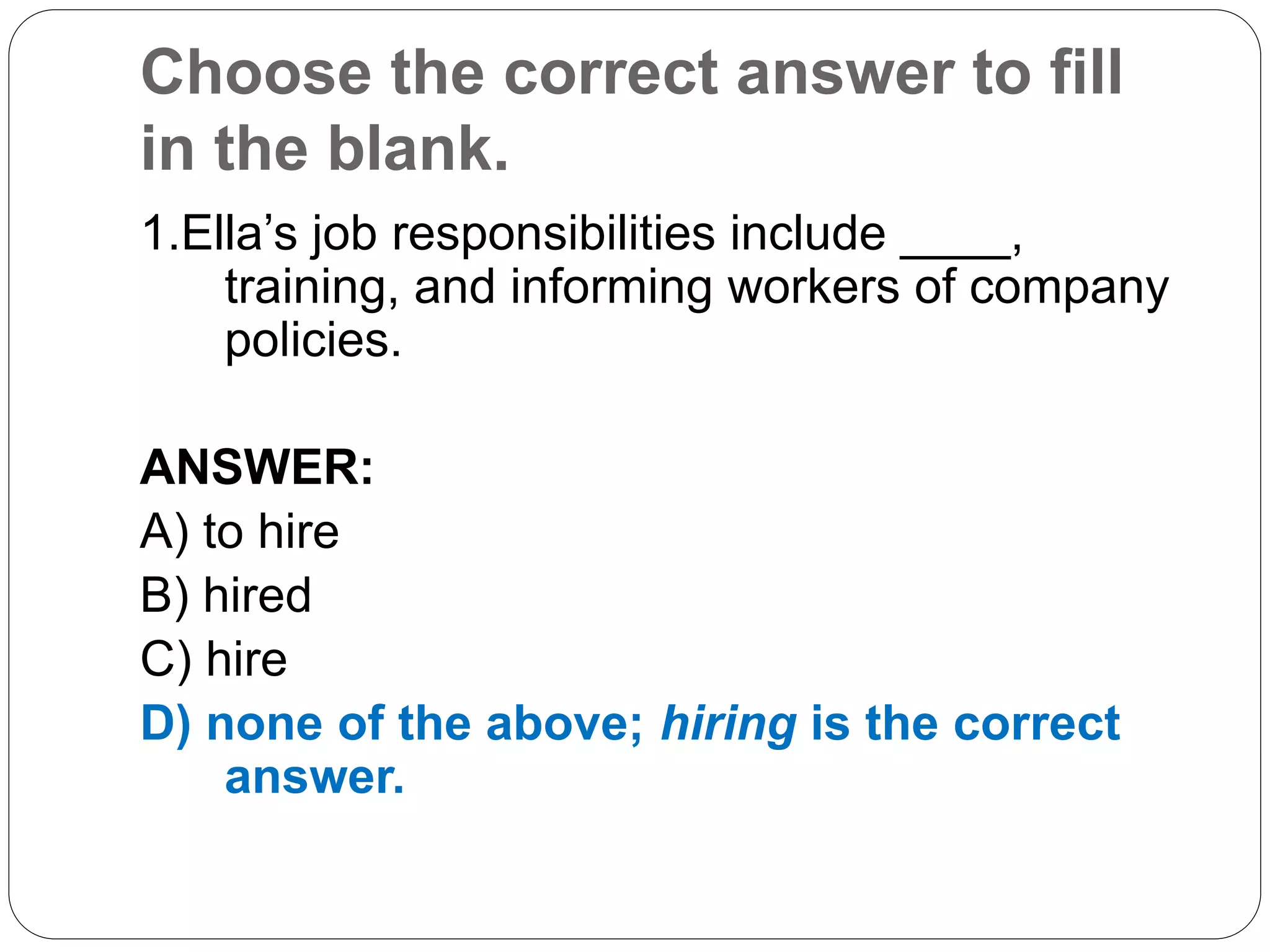 Choose the correct answer to fill
in the blank.
1.Ella’s job responsibilities include ____,
training, and informing workers of company
policies.
ANSWER:
A) to hire
B) hired
C) hire
D) none of the above; hiring is the correct
answer.
 