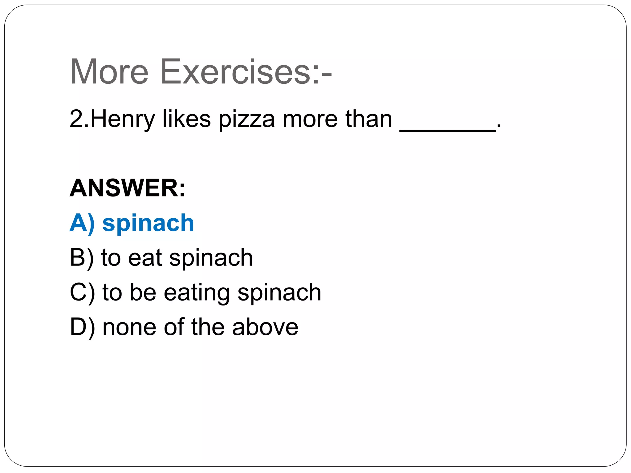 More Exercises:-
2.Henry likes pizza more than _______.
ANSWER:
A) spinach
B) to eat spinach
C) to be eating spinach
D) none of the above
 