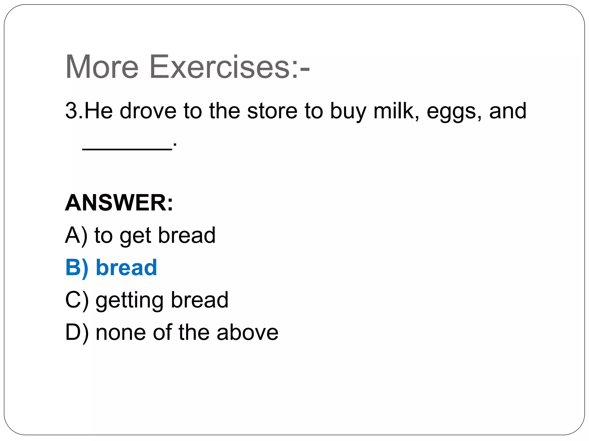 More Exercises:-
3.He drove to the store to buy milk, eggs, and
_______.
ANSWER:
A) to get bread
B) bread
C) getting bread
D) none of the above
 