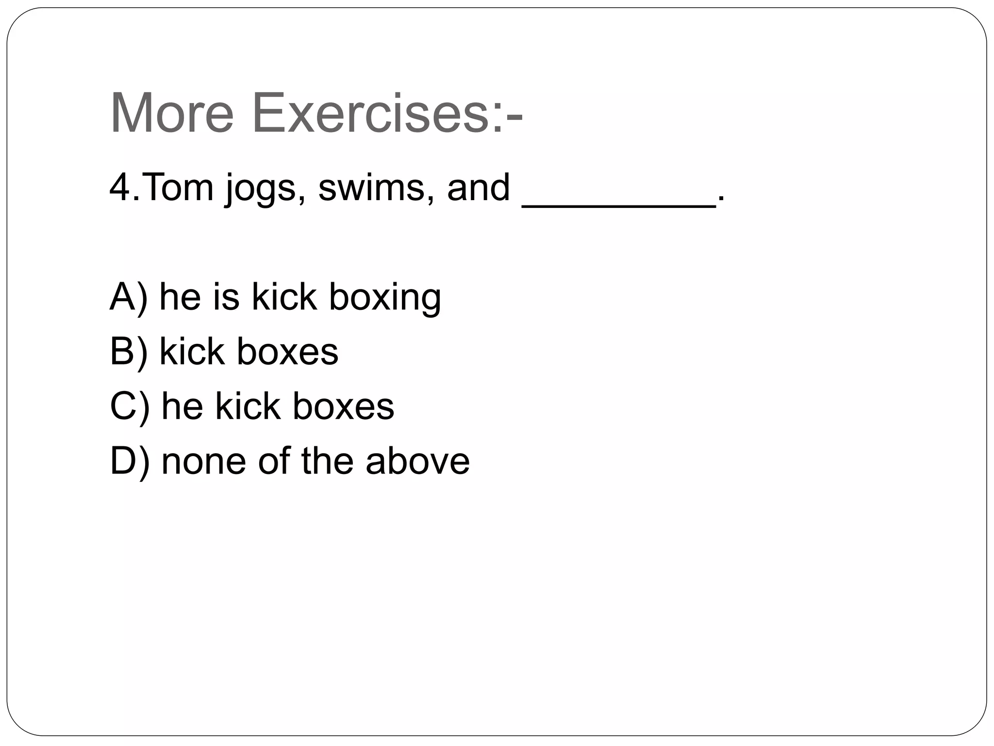 More Exercises:-
4.Tom jogs, swims, and _________.
A) he is kick boxing
B) kick boxes
C) he kick boxes
D) none of the above
 