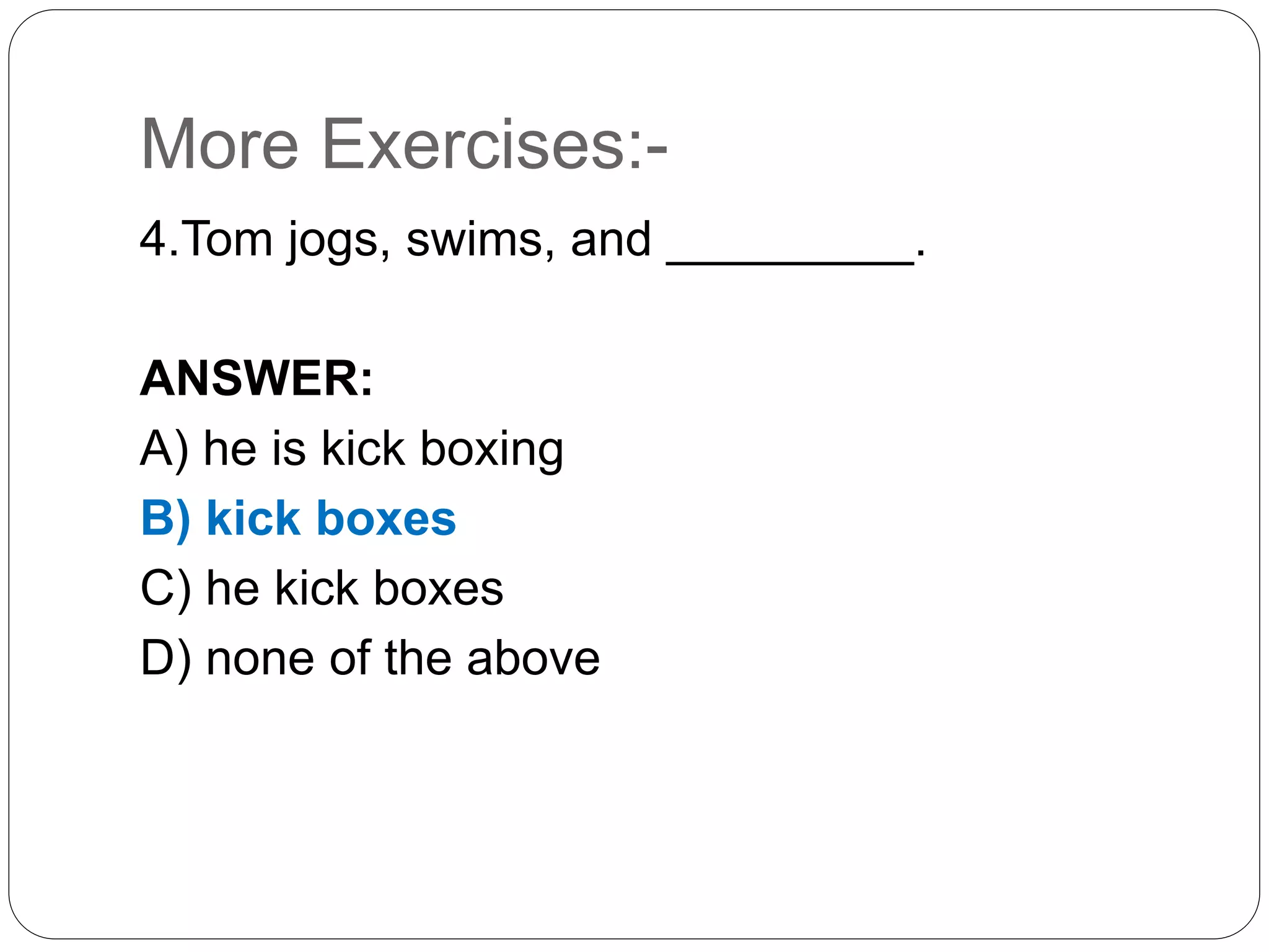 More Exercises:-
4.Tom jogs, swims, and _________.
ANSWER:
A) he is kick boxing
B) kick boxes
C) he kick boxes
D) none of the above
 
