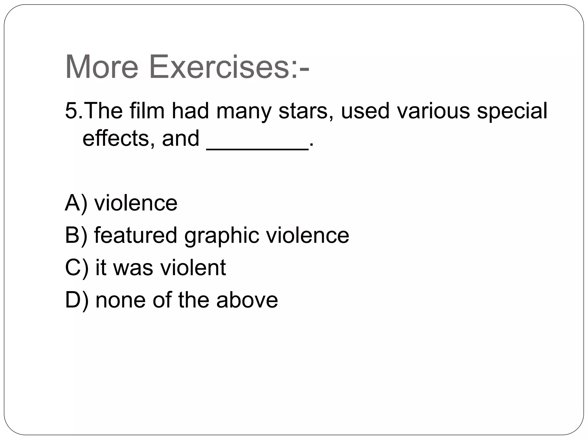More Exercises:-
5.The film had many stars, used various special
effects, and ________.
A) violence
B) featured graphic violence
C) it was violent
D) none of the above
 