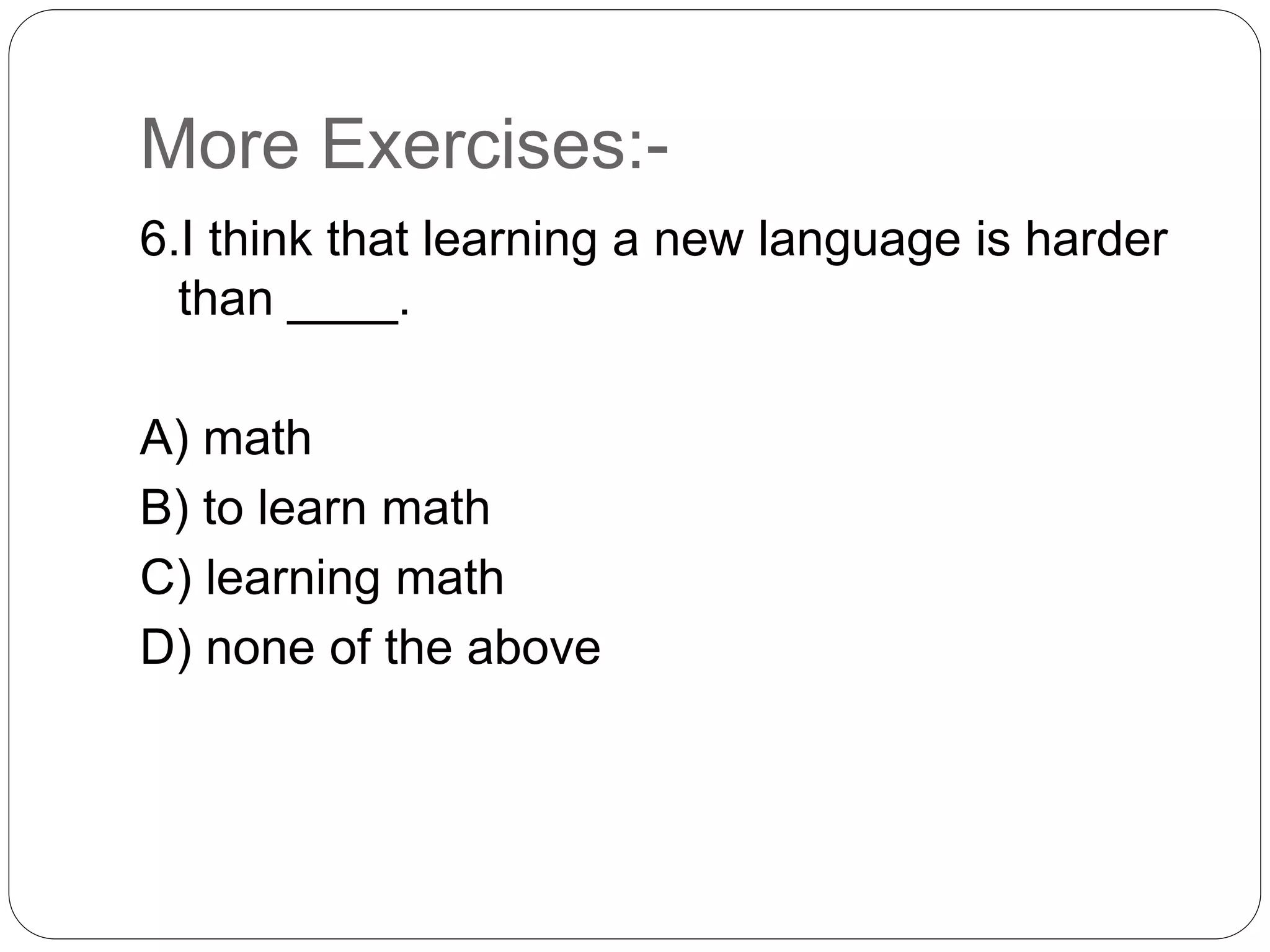 More Exercises:-
6.I think that learning a new language is harder
than ____.
A) math
B) to learn math
C) learning math
D) none of the above
 