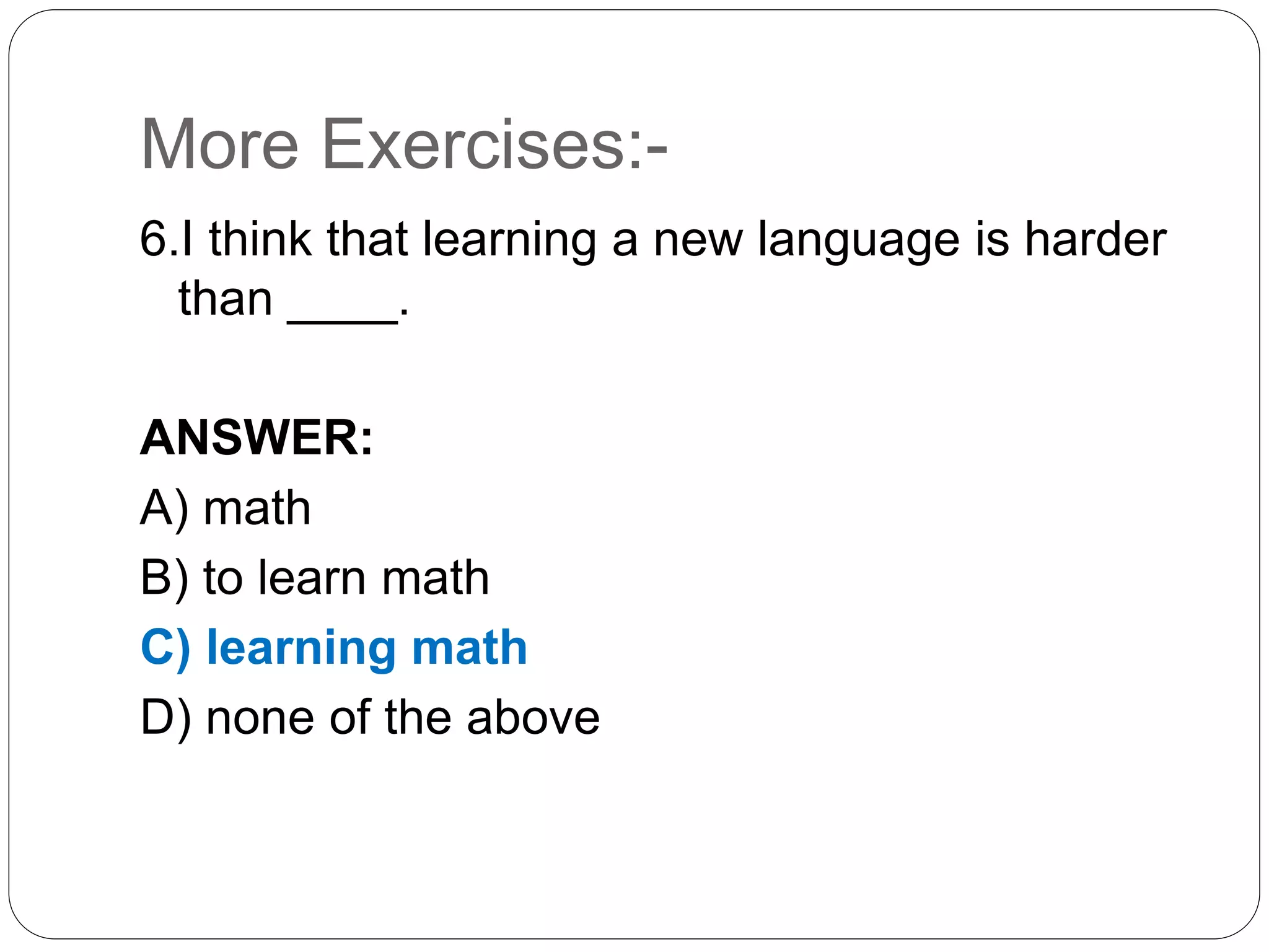 More Exercises:-
6.I think that learning a new language is harder
than ____.
ANSWER:
A) math
B) to learn math
C) learning math
D) none of the above
 