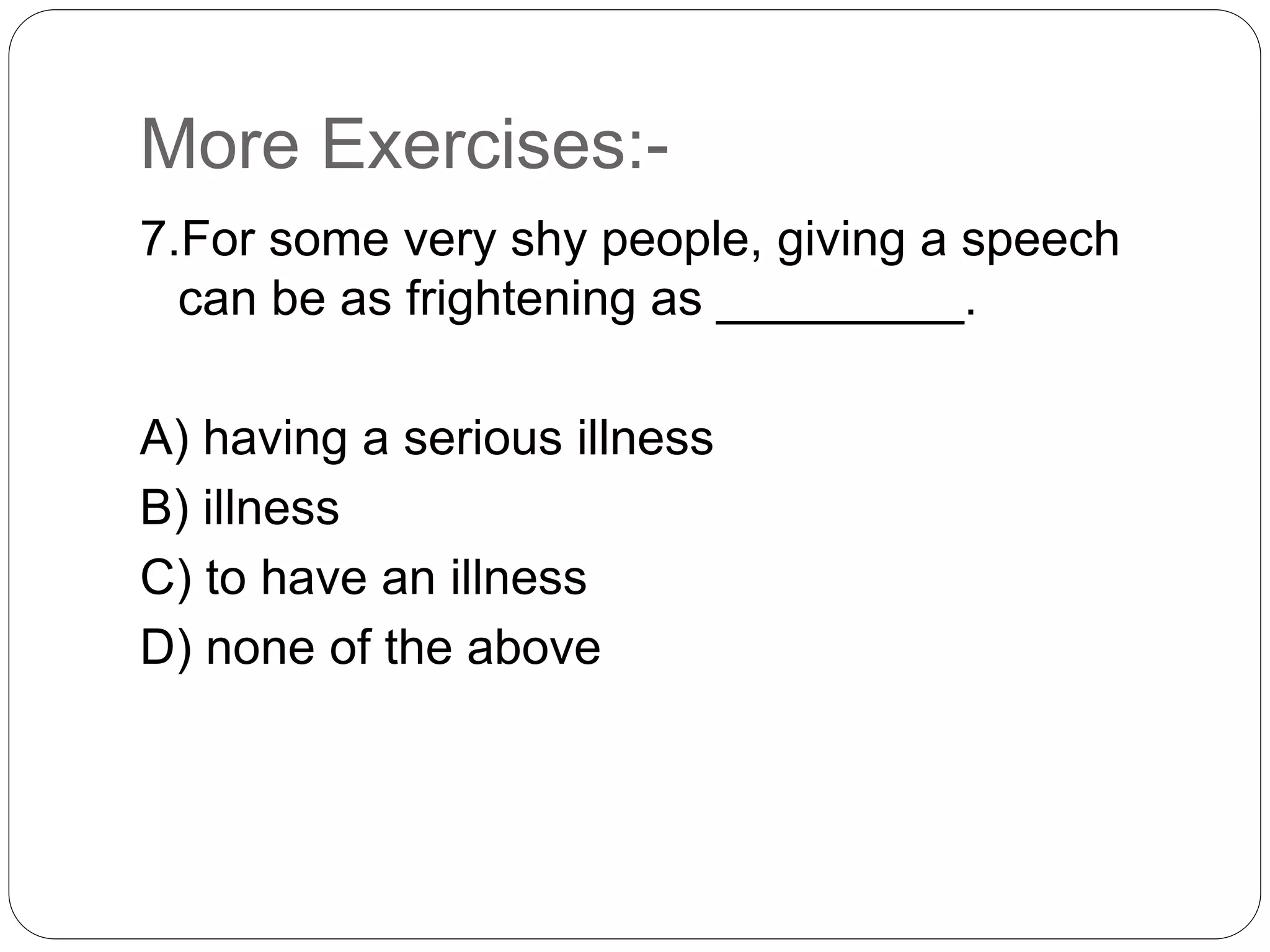 More Exercises:-
7.For some very shy people, giving a speech
can be as frightening as _________.
A) having a serious illness
B) illness
C) to have an illness
D) none of the above
 