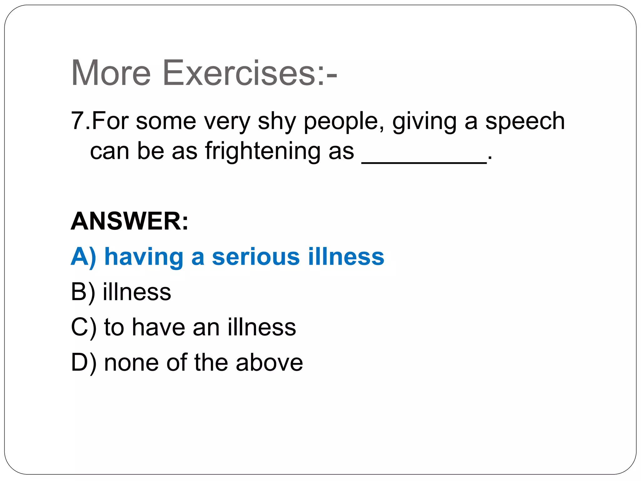 More Exercises:-
7.For some very shy people, giving a speech
can be as frightening as _________.
ANSWER:
A) having a serious illness
B) illness
C) to have an illness
D) none of the above
 
