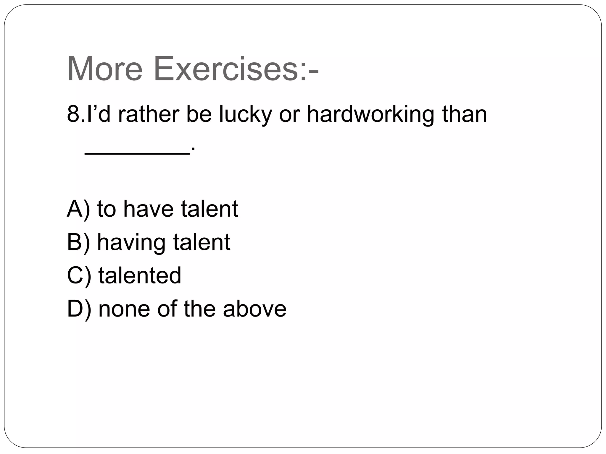 More Exercises:-
8.I’d rather be lucky or hardworking than
________.
A) to have talent
B) having talent
C) talented
D) none of the above
 