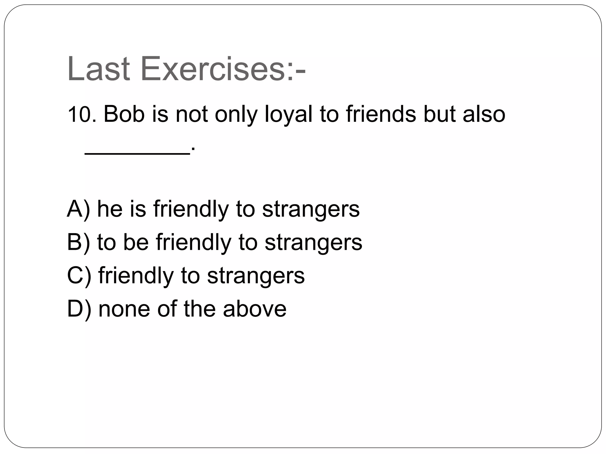 Last Exercises:-
10. Bob is not only loyal to friends but also
________.
A) he is friendly to strangers
B) to be friendly to strangers
C) friendly to strangers
D) none of the above
 