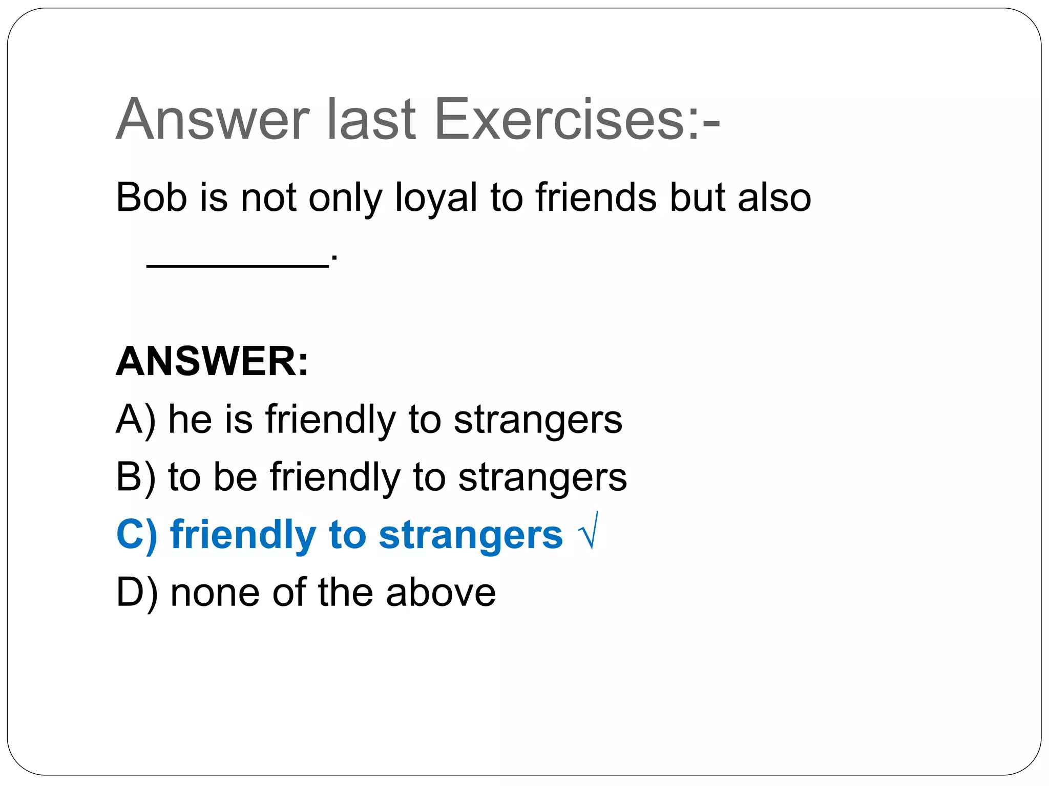 Answer last Exercises:-
Bob is not only loyal to friends but also
________.
ANSWER:
A) he is friendly to strangers
B) to be friendly to strangers
C) friendly to strangers √
D) none of the above
 