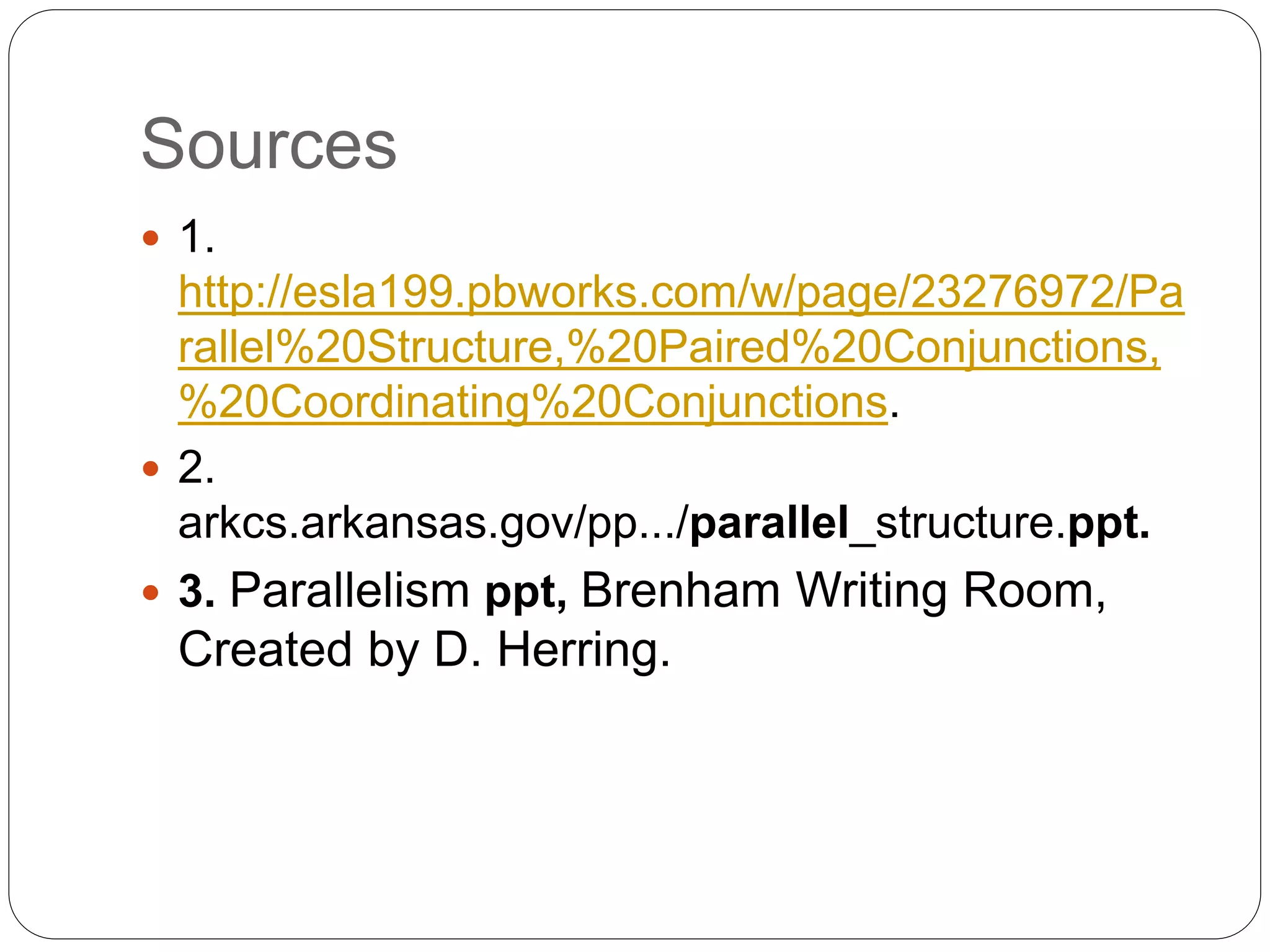 Sources
 1.
http://esla199.pbworks.com/w/page/23276972/Pa
rallel%20Structure,%20Paired%20Conjunctions,
%20Coordinating%20Conjunctions.
 2.
arkcs.arkansas.gov/pp.../parallel_structure.ppt.
 3. Parallelism ppt, Brenham Writing Room,
Created by D. Herring.
 