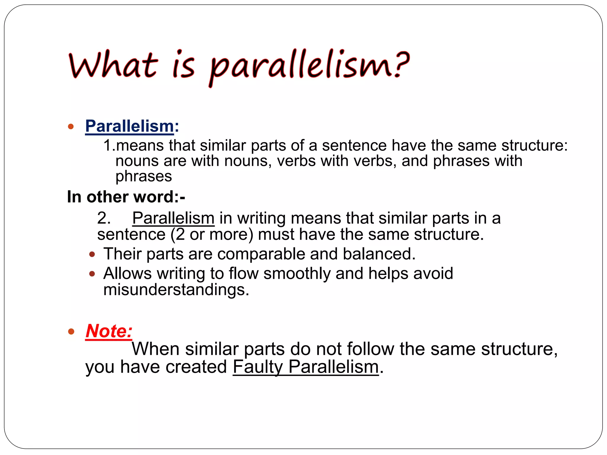 Parallelism:
1.means that similar parts of a sentence have the same structure:
nouns are with nouns, verbs with verbs, and phrases with
phrases
In other word:-
2. Parallelism in writing means that similar parts in a
sentence (2 or more) must have the same structure.
 Their parts are comparable and balanced.
 Allows writing to flow smoothly and helps avoid
misunderstandings.
 Note:
When similar parts do not follow the same structure,
you have created Faulty Parallelism.
 