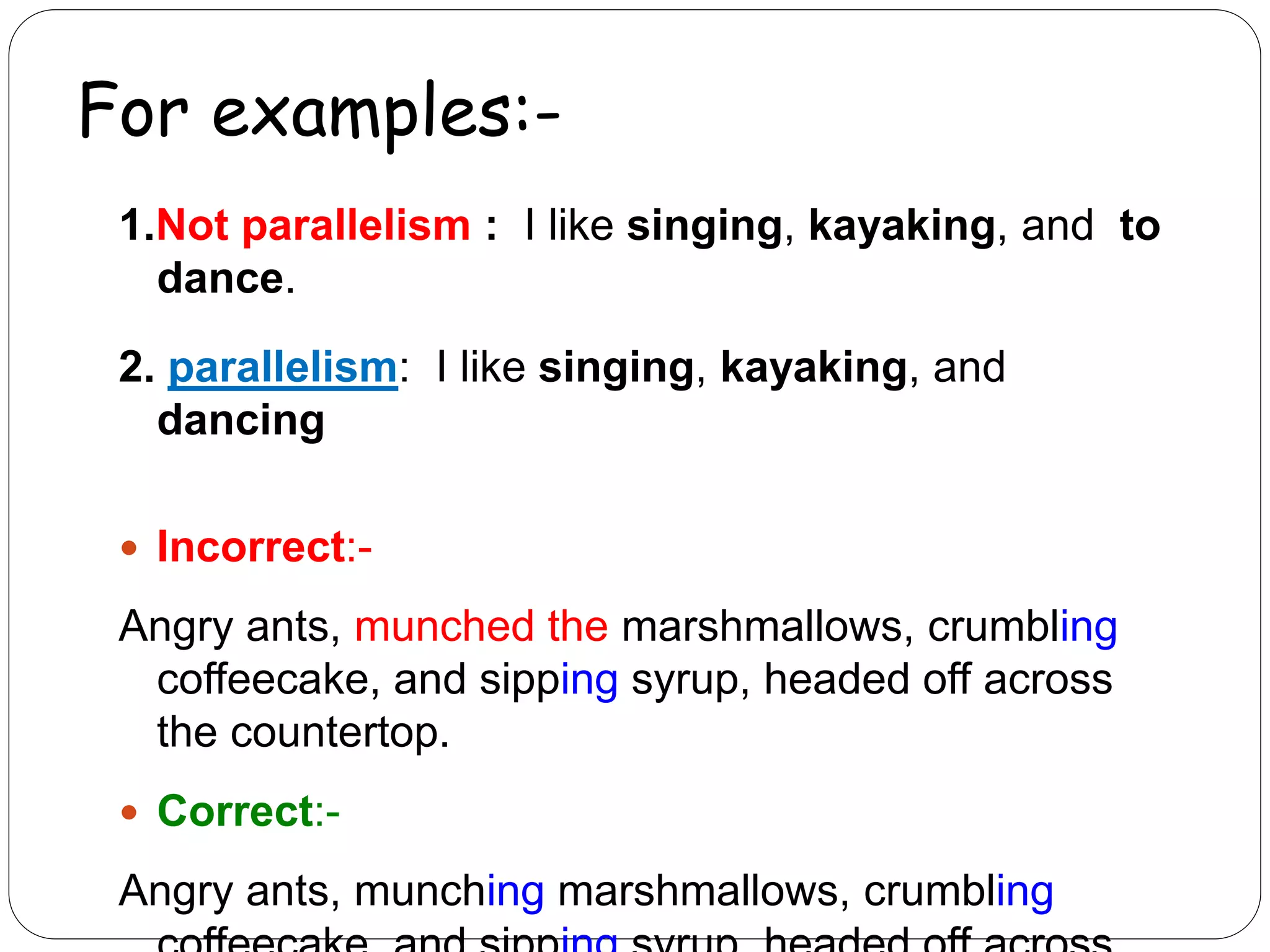 For examples:-
1.Not parallelism : I like singing, kayaking, and to
dance.
2. parallelism: I like singing, kayaking, and
dancing
 Incorrect:-
Angry ants, munched the marshmallows, crumbling
coffeecake, and sipping syrup, headed off across
the countertop.
 Correct:-
Angry ants, munching marshmallows, crumbling
 