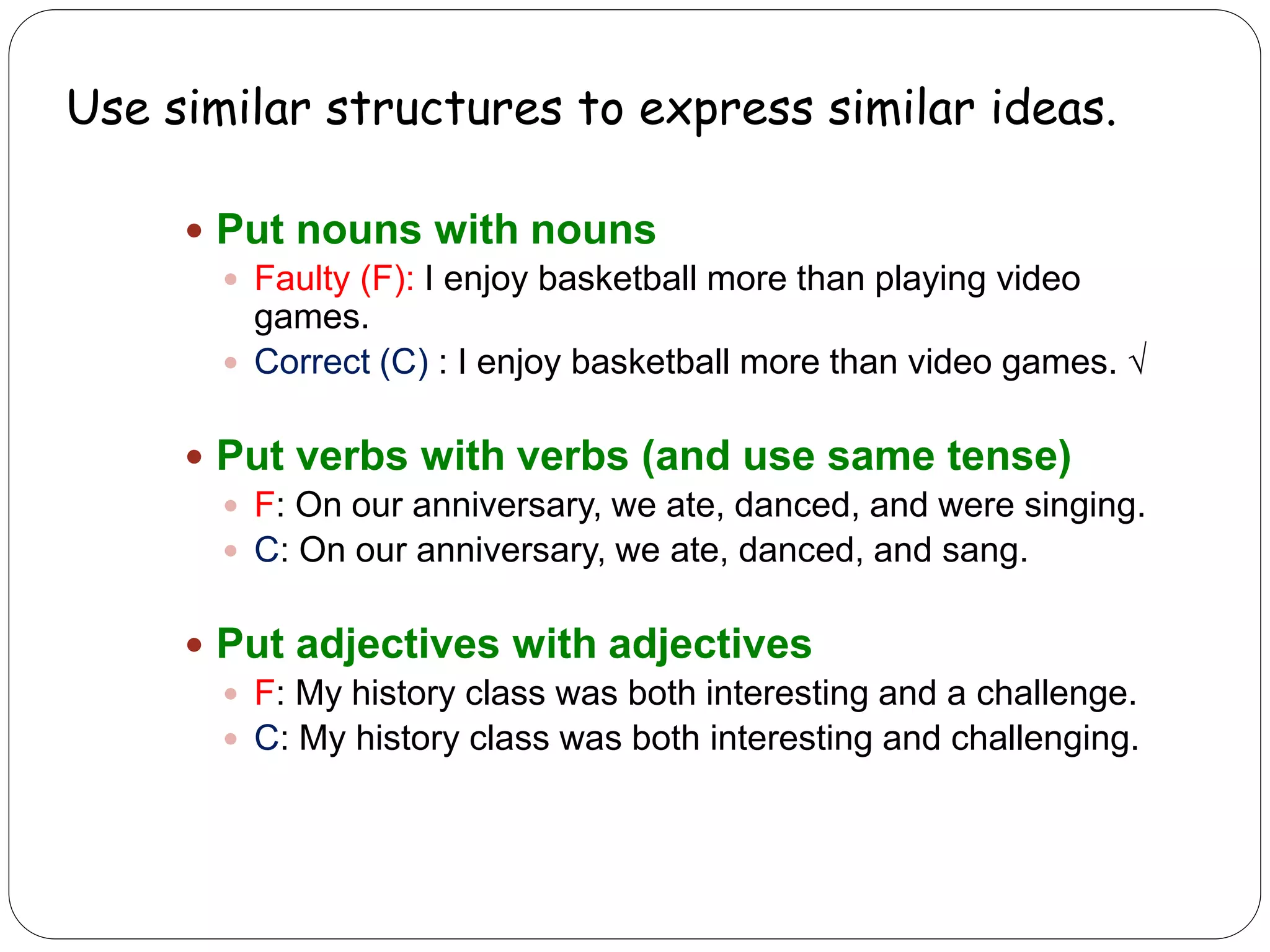 Use similar structures to express similar ideas.
 Put nouns with nouns
 Faulty (F): I enjoy basketball more than playing video
games.
 Correct (C) : I enjoy basketball more than video games. √
 Put verbs with verbs (and use same tense)
 F: On our anniversary, we ate, danced, and were singing.
 C: On our anniversary, we ate, danced, and sang.
 Put adjectives with adjectives
 F: My history class was both interesting and a challenge.
 C: My history class was both interesting and challenging.
 