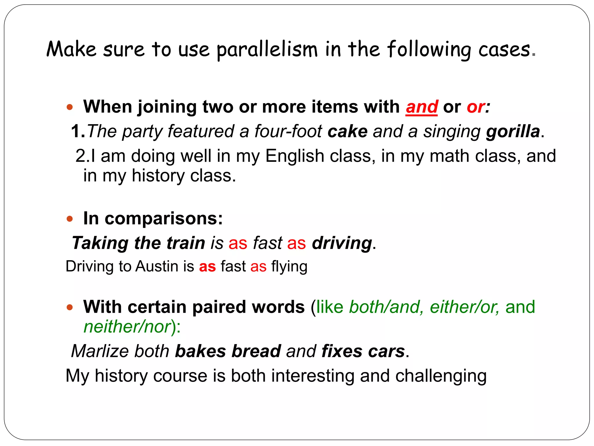 Make sure to use parallelism in the following cases.
 When joining two or more items with and or or:
1.The party featured a four-foot cake and a singing gorilla.
2.I am doing well in my English class, in my math class, and
in my history class.
 In comparisons:
Taking the train is as fast as driving.
Driving to Austin is as fast as flying
 With certain paired words (like both/and, either/or, and
neither/nor):
Marlize both bakes bread and fixes cars.
My history course is both interesting and challenging
 