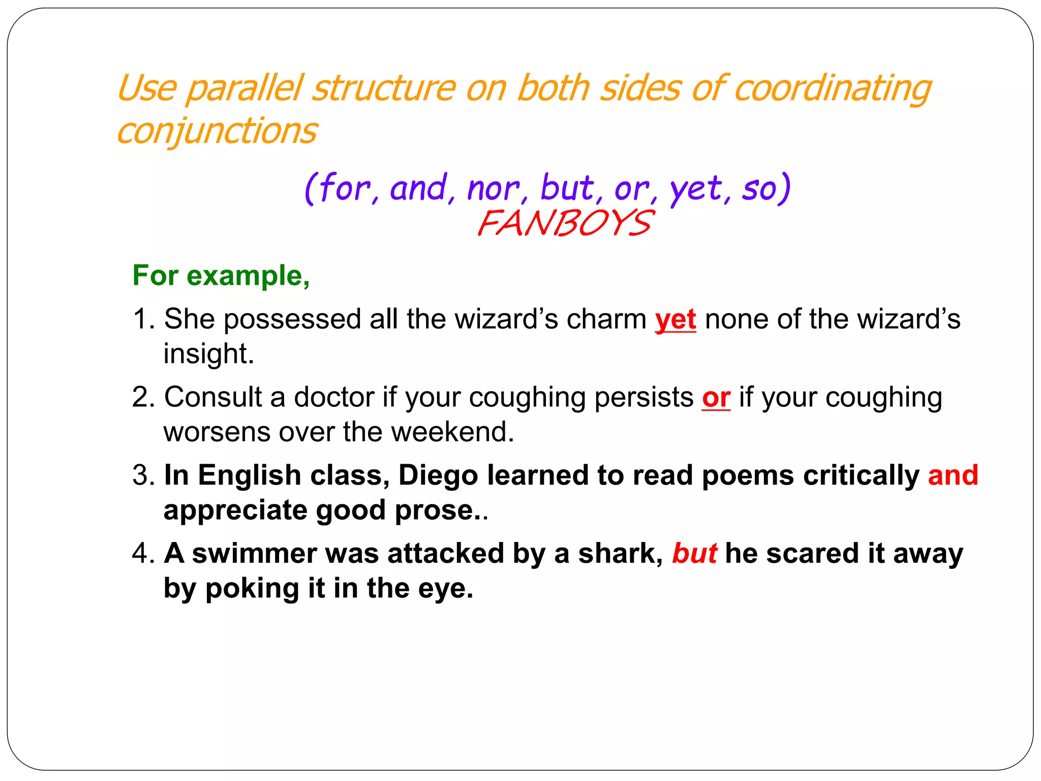 Use parallel structure on both sides of coordinating
conjunctions
(for, and, nor, but, or, yet, so)
FANBOYS
For example,
1. She possessed all the wizard’s charm yet none of the wizard’s
insight.
2. Consult a doctor if your coughing persists or if your coughing
worsens over the weekend.
3. In English class, Diego learned to read poems critically and
appreciate good prose..
4. A swimmer was attacked by a shark, but he scared it away
by poking it in the eye.
 