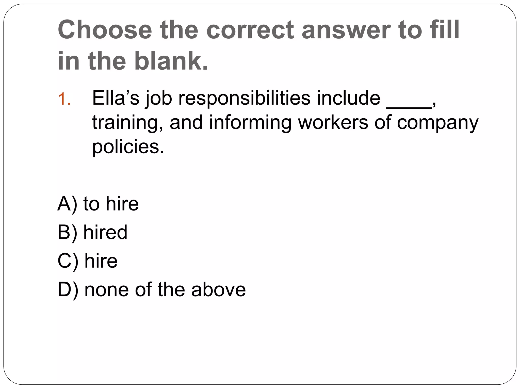 Choose the correct answer to fill
in the blank.
1. Ella’s job responsibilities include ____,
training, and informing workers of company
policies.
A) to hire
B) hired
C) hire
D) none of the above
 