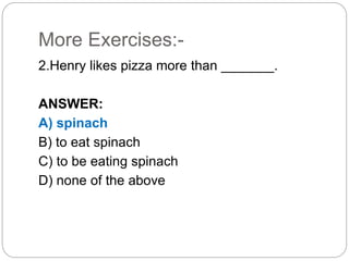 More Exercises:-
2.Henry likes pizza more than _______.
ANSWER:
A) spinach
B) to eat spinach
C) to be eating spinach
D) none of the above
 