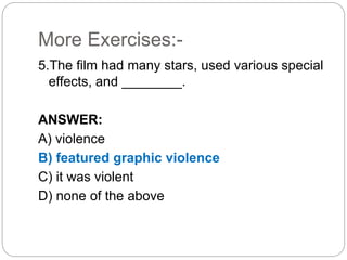 More Exercises:-
5.The film had many stars, used various special
effects, and ________.
ANSWER:
A) violence
B) featured graphic violence
C) it was violent
D) none of the above
 
