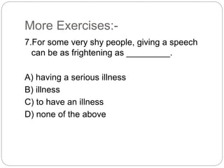 More Exercises:-
7.For some very shy people, giving a speech
can be as frightening as _________.
A) having a serious illness
B) illness
C) to have an illness
D) none of the above
 