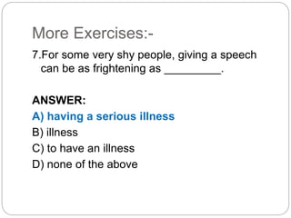 More Exercises:-
7.For some very shy people, giving a speech
can be as frightening as _________.
ANSWER:
A) having a serious illness
B) illness
C) to have an illness
D) none of the above
 
