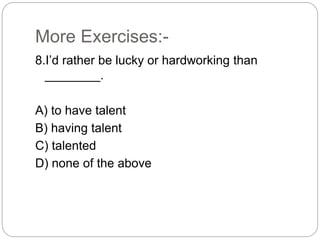 More Exercises:-
8.I’d rather be lucky or hardworking than
________.
A) to have talent
B) having talent
C) talented
D) none of the above
 