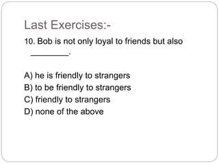 Last Exercises:-
10. Bob is not only loyal to friends but also
________.
A) he is friendly to strangers
B) to be friendly to strangers
C) friendly to strangers
D) none of the above
 