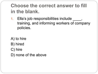 Choose the correct answer to fill
in the blank.
1. Ella’s job responsibilities include ____,
training, and informing workers of company
policies.
A) to hire
B) hired
C) hire
D) none of the above
 