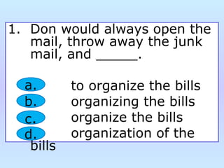 1. Don would always open the
mail, throw away the junk
mail, and _____.
to organize the bills
organizing the bills
organize the bills
organization of the
bills
a.
b.
c.
d.
 