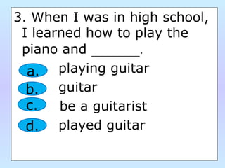 3. When I was in high school,
I learned how to play the
piano and _______.
playing guitar
guitar
be a guitarist
played guitar
a.
b.
c.
d.
 