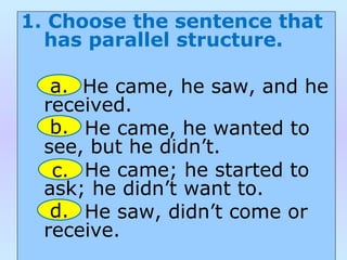 1. Choose the sentence that
has parallel structure.
He came, he saw, and he
received.
He came, he wanted to
see, but he didn’t.
He came; he started to
ask; he didn’t want to.
He saw, didn’t come or
receive.
a.
b.
c.
d.
 