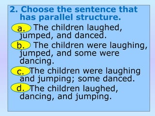 2. Choose the sentence that
has parallel structure.
The children laughed,
jumped, and danced.
The children were laughing,
jumped, and some were
dancing.
The children were laughing
and jumping; some danced.
The children laughed,
dancing, and jumping.
a.
b.
c.
d.
 