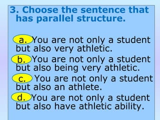 3. Choose the sentence that
has parallel structure.
You are not only a student
but also very athletic.
You are not only a student
but also being very athletic.
You are not only a student
but also an athlete.
You are not only a student
but also have athletic ability.
a.
b.
c.
d.
 