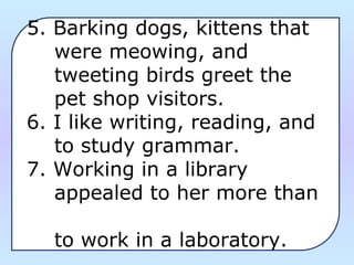 5. Barking dogs, kittens that
were meowing, and
tweeting birds greet the
pet shop visitors.
6. I like writing, reading, and
to study grammar.
7. Working in a library
appealed to her more than
to work in a laboratory.
 