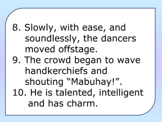 8. Slowly, with ease, and
soundlessly, the dancers
moved offstage.
9. The crowd began to wave
handkerchiefs and
shouting “Mabuhay!”.
10. He is talented, intelligent
and has charm.
 