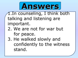AnswersAnswers
1.In counseling, I think both 
talking and listening are 
important.
2. We are not for war but     
    for peace.
3. He walked slowly and 
    confidently to the witness 
    stand.
 