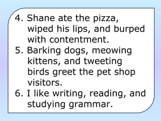 4. Shane ate the pizza, 
    wiped his lips, and burped 
    with contentment.
5. Barking dogs, meowing 
    kittens, and tweeting 
    birds greet the pet shop 
    visitors.
6. I like writing, reading, and 
    studying grammar.
 