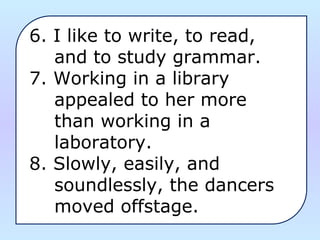 6. I like to write, to read, 
    and to study grammar.
7. Working in a library 
    appealed to her more 
    than working in a 
    laboratory.
8. Slowly, easily, and 
    soundlessly, the dancers 
    moved offstage.
 