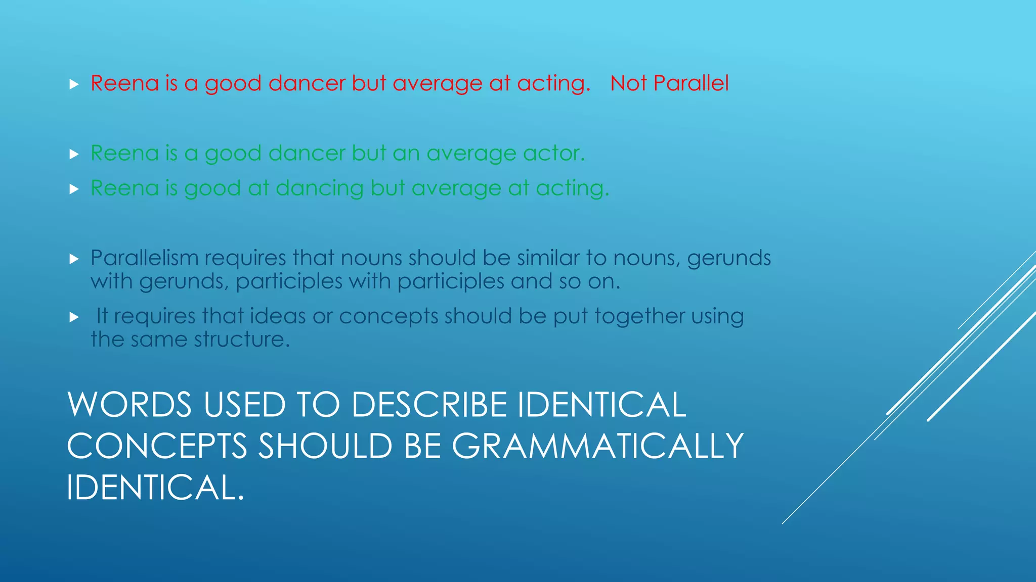 WORDS USED TO DESCRIBE IDENTICAL
CONCEPTS SHOULD BE GRAMMATICALLY
IDENTICAL.
 Reena is a good dancer but average at acting. Not Parallel
 Reena is a good dancer but an average actor.
 Reena is good at dancing but average at acting.
 Parallelism requires that nouns should be similar to nouns, gerunds
with gerunds, participles with participles and so on.
 It requires that ideas or concepts should be put together using
the same structure.
 